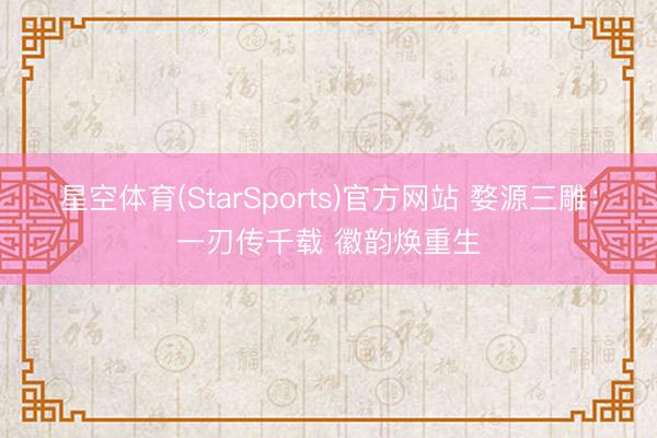星空体育(StarSports)官方网站 婺源三雕:一刃传千载 徽韵焕重生