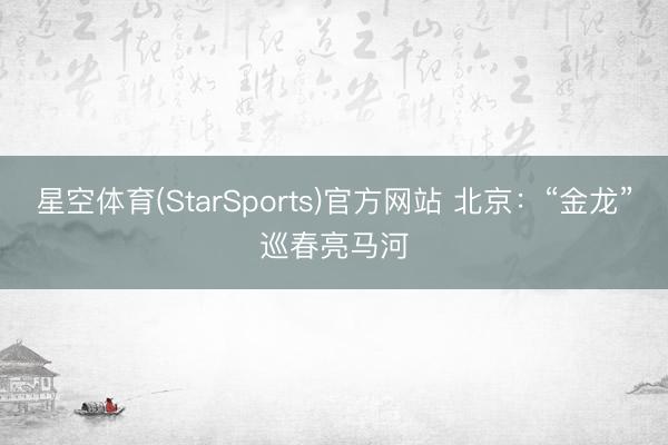 星空体育(StarSports)官方网站 北京:“金龙”巡春亮马河