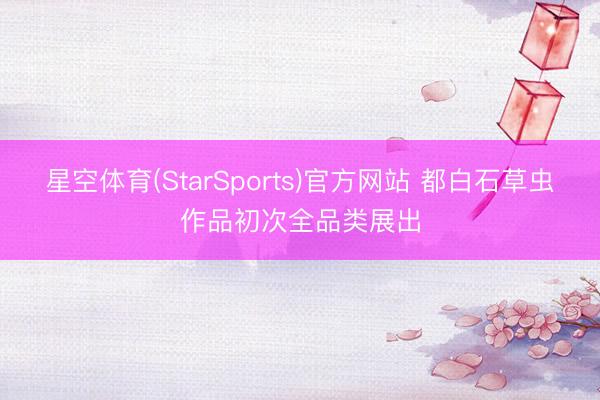 星空体育(StarSports)官方网站 都白石草虫作品初次全品类展出