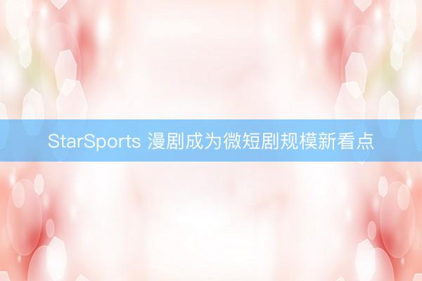 StarSports 漫剧成为微短剧规模新看点