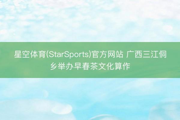 星空体育(StarSports)官方网站 广西三江侗乡举办早春茶文化算作
