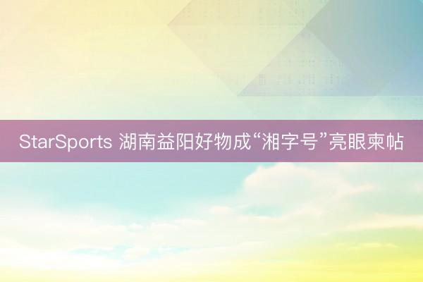 StarSports 湖南益阳好物成“湘字号”亮眼柬帖