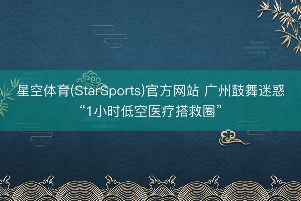 星空体育(StarSports)官方网站 广州鼓舞迷惑“1小时低空医疗搭救圈”