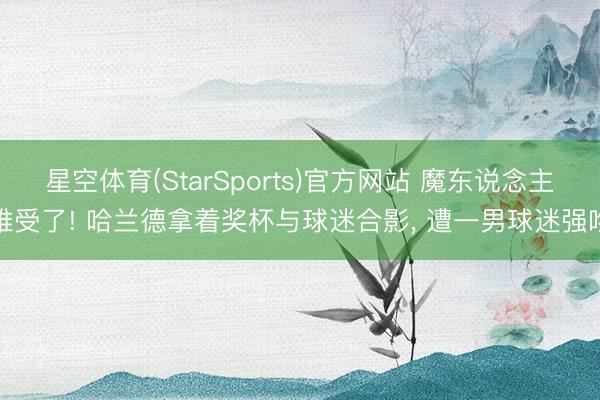星空体育(StarSports)官方网站 魔东说念主难受了! 哈兰德拿着奖杯与球迷合影, 遭一男球迷强吻