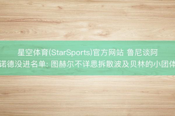 星空体育(StarSports)官方网站 鲁尼谈阿诺德没进名单: 图赫尔不详思拆散波及贝林的小团体