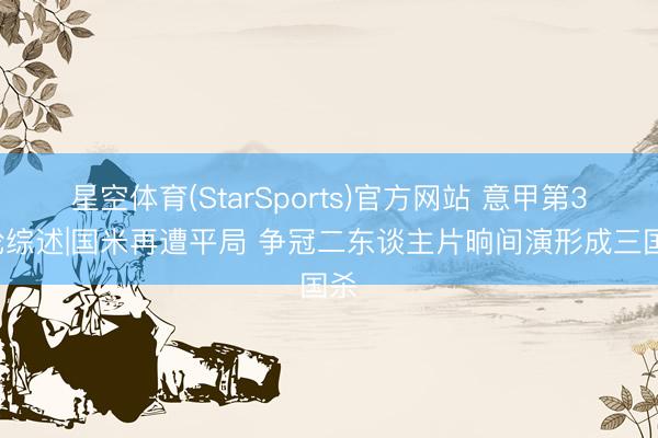 星空体育(StarSports)官方网站 意甲第30轮综述|国米再遭平局 争冠二东谈主片晌间演形成三国杀
