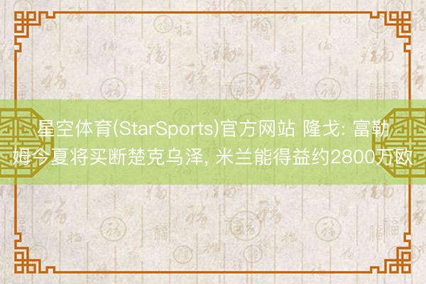 星空体育(StarSports)官方网站 隆戈: 富勒姆今夏将买断楚克乌泽, 米兰能得益约2800万欧
