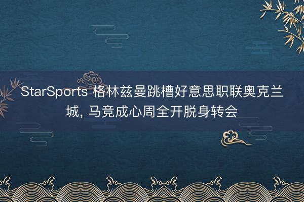 StarSports 格林兹曼跳槽好意思职联奥克兰城, 马竞成心周全开脱身转会