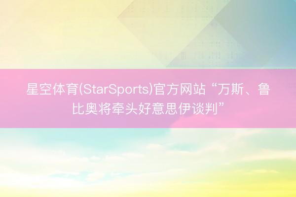 星空体育(StarSports)官方网站 “万斯、鲁比奥将牵头好意思伊谈判”
