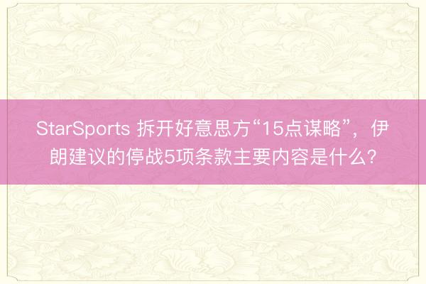 StarSports 拆开好意思方“15点谋略”，伊朗建议的停战5项条款主要内容是什么？