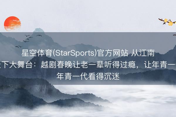 星空体育(StarSports)官方网站 从江南戏台子到天下大舞台:越剧春晚让老一辈听得过瘾,让年青一代看得沉迷