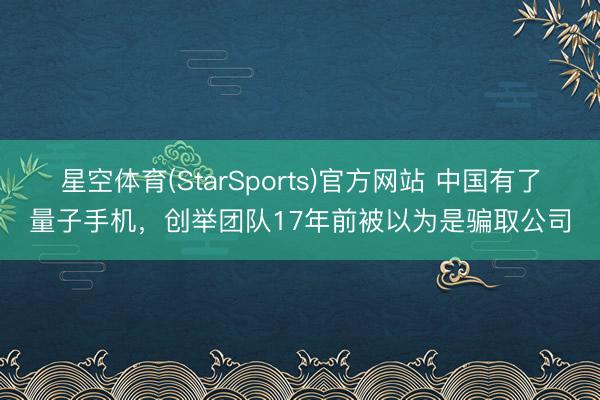 星空体育(StarSports)官方网站 中国有了量子手机,创举团队17年前被以为是骗取公司