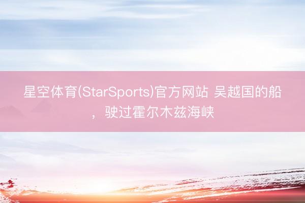 星空体育(StarSports)官方网站 吴越国的船，驶过霍尔木兹海峡