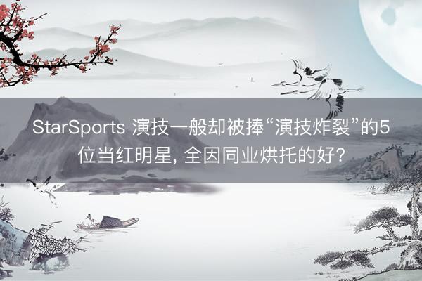 StarSports 演技一般却被捧“演技炸裂”的5位当红明星, 全因同业烘托的好?