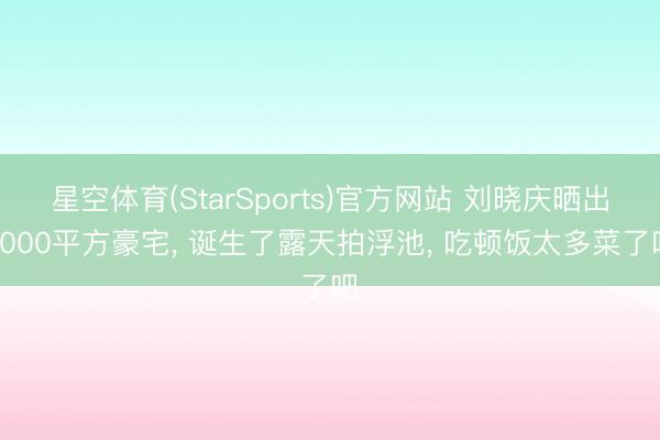 星空体育(StarSports)官方网站 刘晓庆晒出4000平方豪宅, 诞生了露天拍浮池, 吃顿饭太多菜了吧