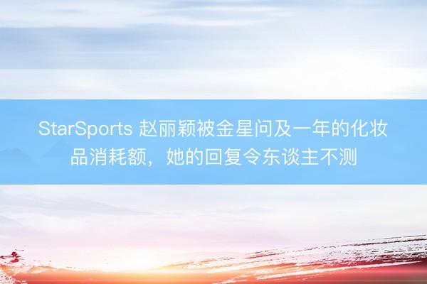 StarSports 赵丽颖被金星问及一年的化妆品消耗额，她的回复令东谈主不测