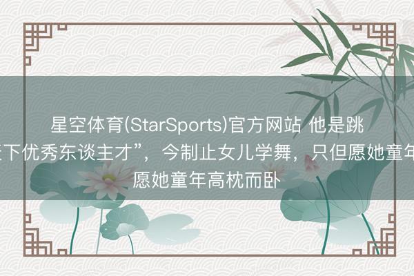 星空体育(StarSports)官方网站 他是跳舞界的“天下优秀东谈主才”，今制止女儿学舞，只但愿她童年高枕而卧