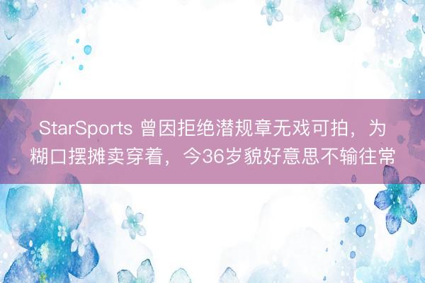 StarSports 曾因拒绝潜规章无戏可拍，为糊口摆摊卖穿着，今36岁貌好意思不输往常