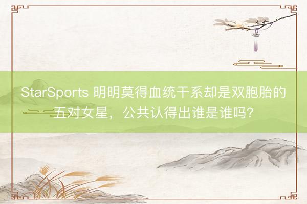 StarSports 明明莫得血统干系却是双胞胎的五对女星,公共认得出谁是谁吗?
