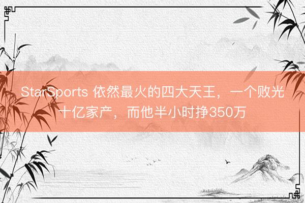StarSports 依然最火的四大天王，一个败光十亿家产，而他半小时挣350万