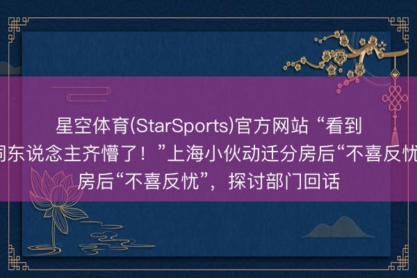 星空体育(StarSports)官方网站 “看到新家，通盘这个词东说念主齐懵了！”上海小伙动迁分房后“不喜反忧”，探讨部门回话