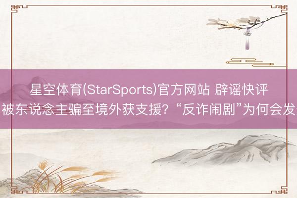 星空体育(StarSports)官方网站 辟谣快评：被东说念主骗至境外获支援？“反诈闹剧”为何会发生