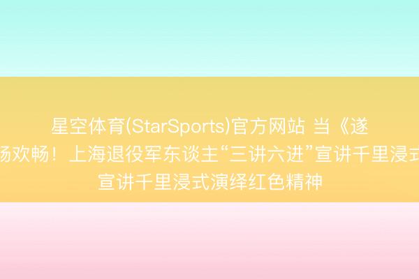 星空体育(StarSports)官方网站 当《遂愿》响起，全场欢畅！上海退役军东谈主“三讲六进”宣讲千里浸式演绎红色精神