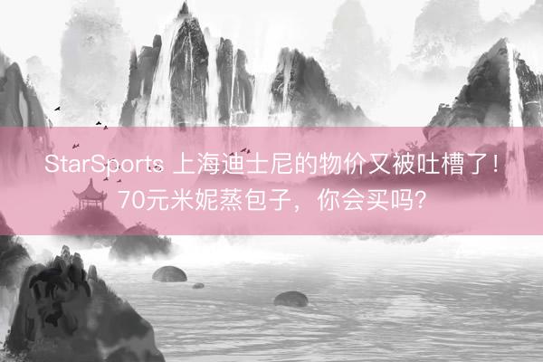 StarSports 上海迪士尼的物价又被吐槽了！70元米妮蒸包子，你会买吗？