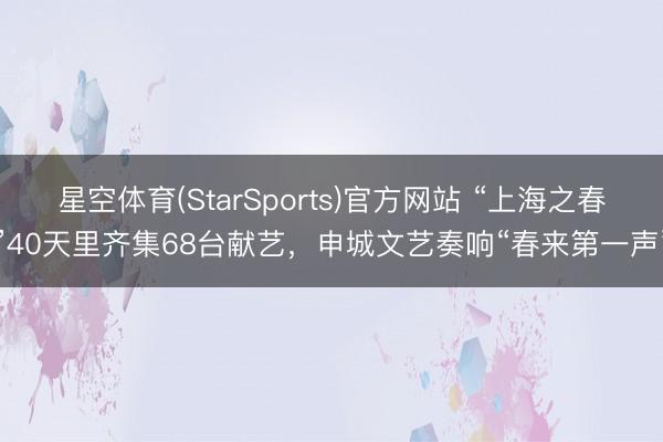 星空体育(StarSports)官方网站 “上海之春”40天里齐集68台献艺，申城文艺奏响“春来第一声”