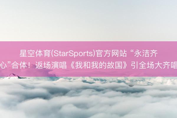 星空体育(StarSports)官方网站 “永洁齐心”合体！返场演唱《我和我的故国》引全场大齐唱