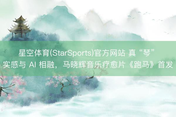 星空体育(StarSports)官方网站 真 “琴” 实感与 AI 相融,马晓辉音乐疗愈片《跑马》首发