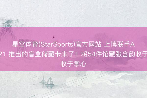 星空体育(StarSports)官方网站 上博联手ART021 推出的盲盒储藏卡来了!将54件馆藏张含韵收于掌心