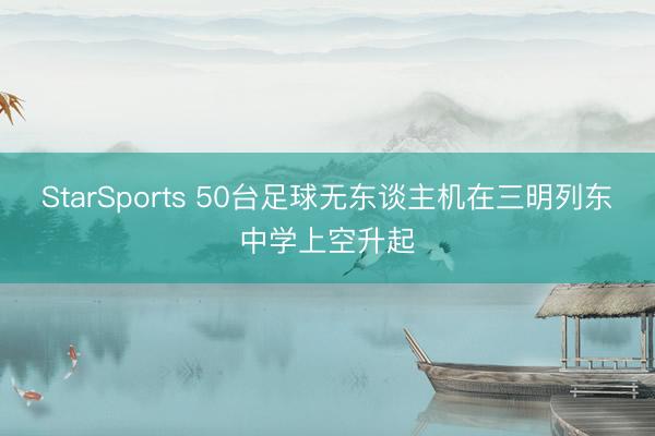 StarSports 50台足球无东谈主机在三明列东中学上空升起