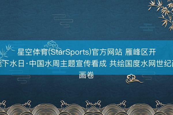 星空体育(StarSports)官方网站 雁峰区开展天下水日·中国水周主题宣传看成 共绘国度水网世纪画卷