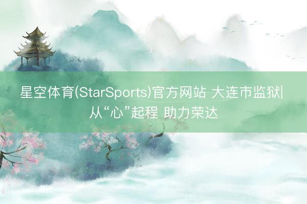 星空体育(StarSports)官方网站 大连市监狱| 从“心”起程 助力荣达