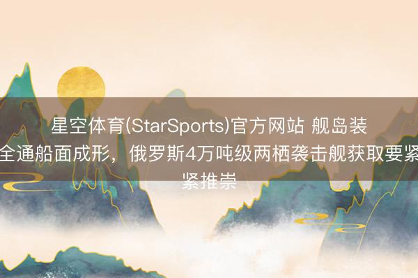 星空体育(StarSports)官方网站 舰岛装配，全通船面成形，俄罗斯4万吨级两栖袭击舰获取要紧推崇