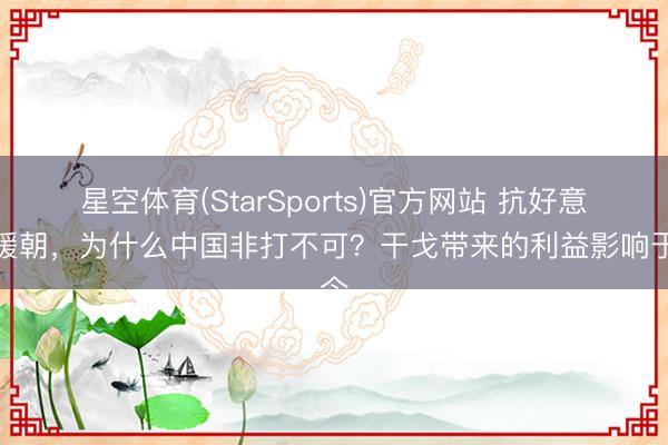 星空体育(StarSports)官方网站 抗好意思援朝，为什么中国非打不可？干戈带来的利益影响于今