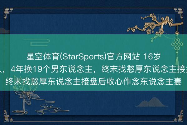 星空体育(StarSports)官方网站 16岁已是东说念主间好意思人，4年换19个男东说念主，终末找憨厚东说念主接盘后收心作念东说念主妻