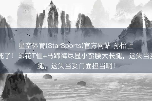星空体育(StarSports)官方网站 孙怡上《浪姐7》辣死了！印花T恤+马蹄裤尽显小蛮腰大长腿，这失当妥门面担当啊！