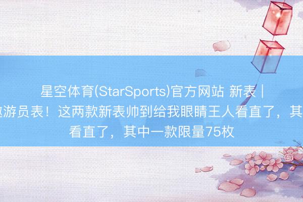 星空体育(StarSports)官方网站 新表 | 最具专科感的遨游员表！这两款新表帅到给我眼睛王人看直了，其中一款限量75枚