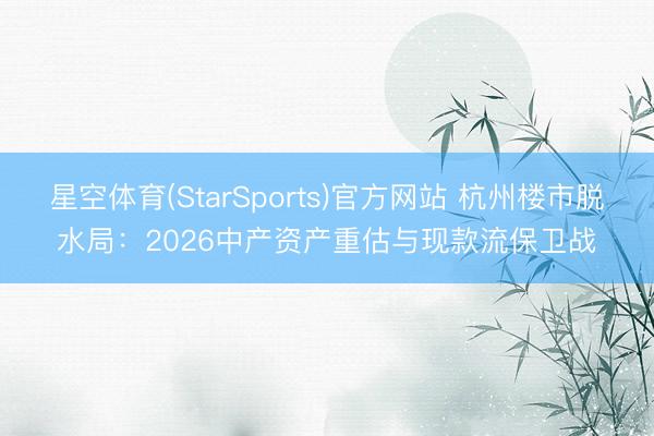 星空体育(StarSports)官方网站 杭州楼市脱水局：2026中产资产重估与现款流保卫战