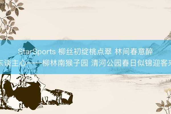 StarSports 柳丝初绽桃点翠 林间春意醉东谈主心——柳林南猴子园 清河公园春日似锦迎客来