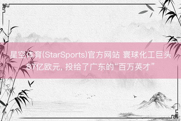 星空体育(StarSports)官方网站 寰球化工巨头87亿欧元, 投给了广东的“百万英才”