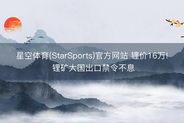 星空体育(StarSports)官方网站 锂价16万! 锂矿大国出口禁令不息
