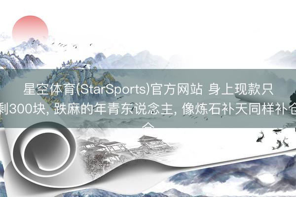 星空体育(StarSports)官方网站 身上现款只剩300块, 跌麻的年青东说念主, 像炼石补天同样补仓