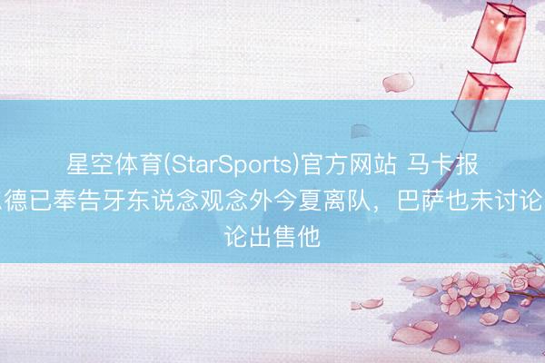 星空体育(StarSports)官方网站 马卡报：巴尔德已奉告牙东说念观念外今夏离队，巴萨也未讨论出售他