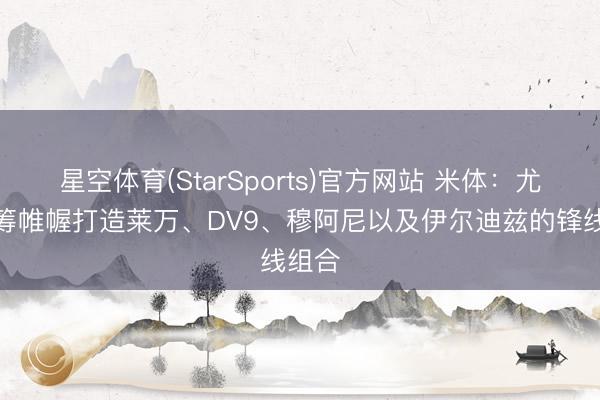 星空体育(StarSports)官方网站 米体：尤文运筹帷幄打造莱万、DV9、穆阿尼以及伊尔迪兹的锋线组合