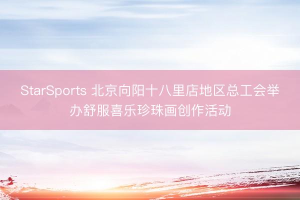 StarSports 北京向阳十八里店地区总工会举办舒服喜乐珍珠画创作活动