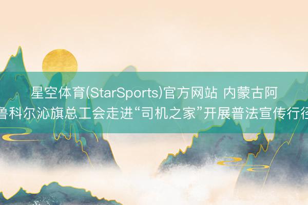 星空体育(StarSports)官方网站 内蒙古阿鲁科尔沁旗总工会走进“司机之家”开展普法宣传行径
