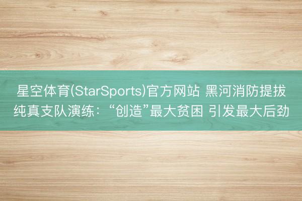 星空体育(StarSports)官方网站 黑河消防提拔纯真支队演练：“创造”最大贫困 引发最大后劲